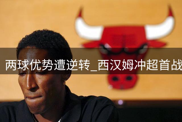 两球优势遭逆转 西汉姆冲超首战暴露两大顽疾